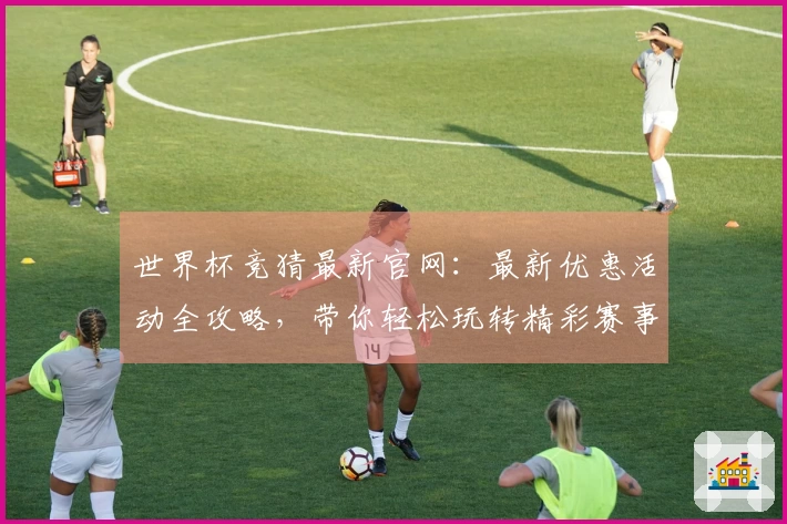 世界杯竞猜最新官网：最新优惠活动全攻略，带你轻松玩转精彩赛事体验