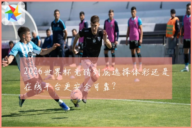 2026世界杯竞猜到底选择体彩还是在线平台更安全可靠？