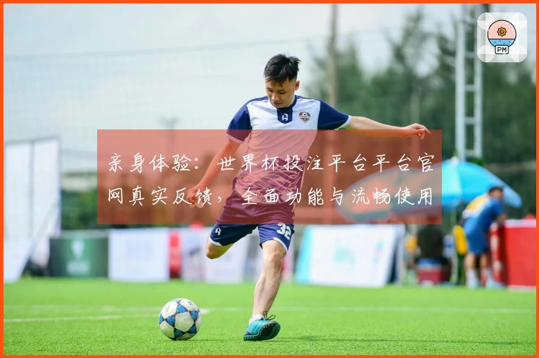 亲身体验：世界杯投注平台平台官网真实反馈，全面功能与流畅使用心得分享